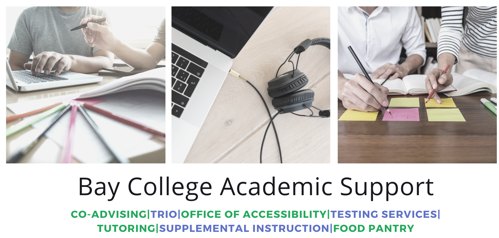 3 images: Two students hovered over a computer with pens and papers in the foreground; laptop with headphones plugged in; two students with books in front of them writing on sticky notes above the books. Text in green and blue: Bay College Academic Support: Co-advising, TRIO, Office of Accessibility, Testing Services, Transfer, Tutoring, Supplemental instruction, Food Pantry, Career Exploration.